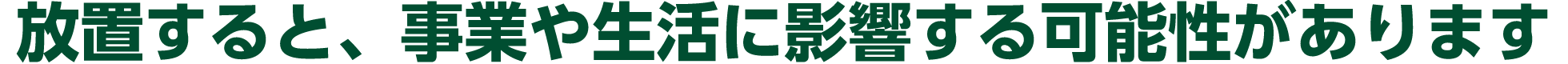 放置すると、事業や生活に影響する可能性があります