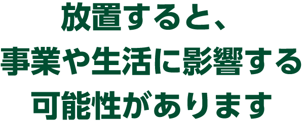 放置すると、事業や生活に影響する可能性があります